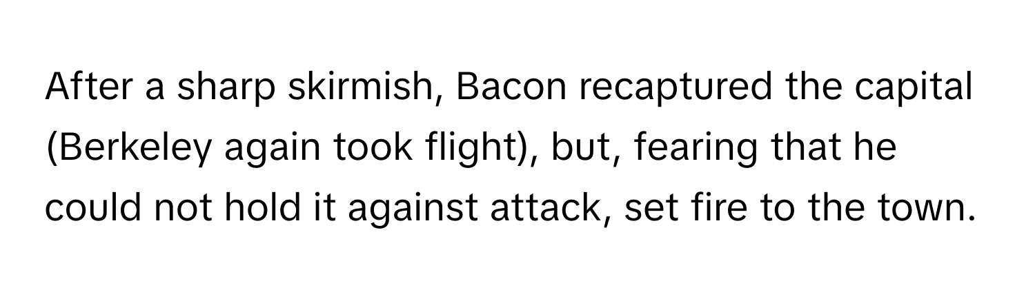 After a sharp skirmish, Bacon recaptured the capital (Berkeley again took flight), but, fearing that he could not hold it against attack, set fire to the town.