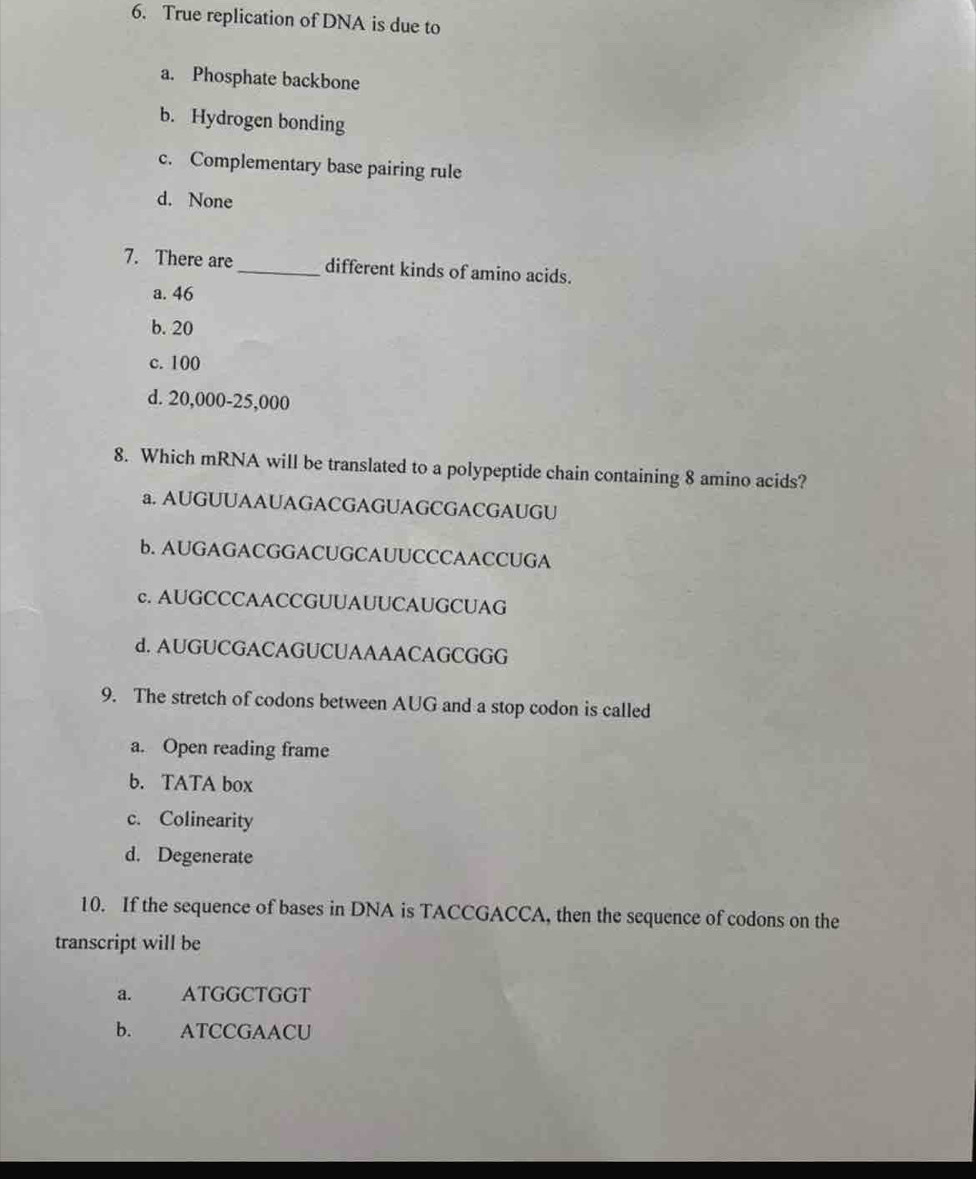 True replication of DNA is due to
a. Phosphate backbone
b. Hydrogen bonding
c. Complementary base pairing rule
d. None
7. There are _different kinds of amino acids.
a. 46
b. 20
c. 100
d. 20,000-25,000
8. Which mRNA will be translated to a polypeptide chain containing 8 amino acids?
a. AUGUUAAUAGACGAGUAGCGACGAUGU
b. AUGAGACGGACUGCAUUCCCAACCUGA
c. AUGCCCAACCGUUAUUCAUGCUAG
d. AUGUCGACAGUCUAAAACAGCGGG
9. The stretch of codons between AUG and a stop codon is called
a. Open reading frame
b. TATA box
c. Colinearity
d. Degenerate
10. If the sequence of bases in DNA is TACCGACCA, then the sequence of codons on the
transcript will be
a. ATGGCTGGT
b. ATCCGAACU