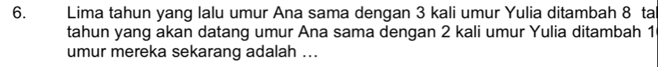 Lima tahun yang lalu umur Ana sama dengan 3 kali umur Yulia ditambah 8 ta 
tahun yang akan datang umur Ana sama dengan 2 kali umur Yulia ditambah 1
umur mereka sekarang adalah ...