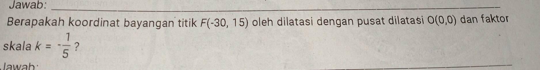 Jawab: 
_ 
Berapakah koordinat bayangan titik F(-30,15) oleh dilatasi dengan pusat dilatasi O(0,0) dan faktor 
skala k=- 1/5  ? 
Jawab