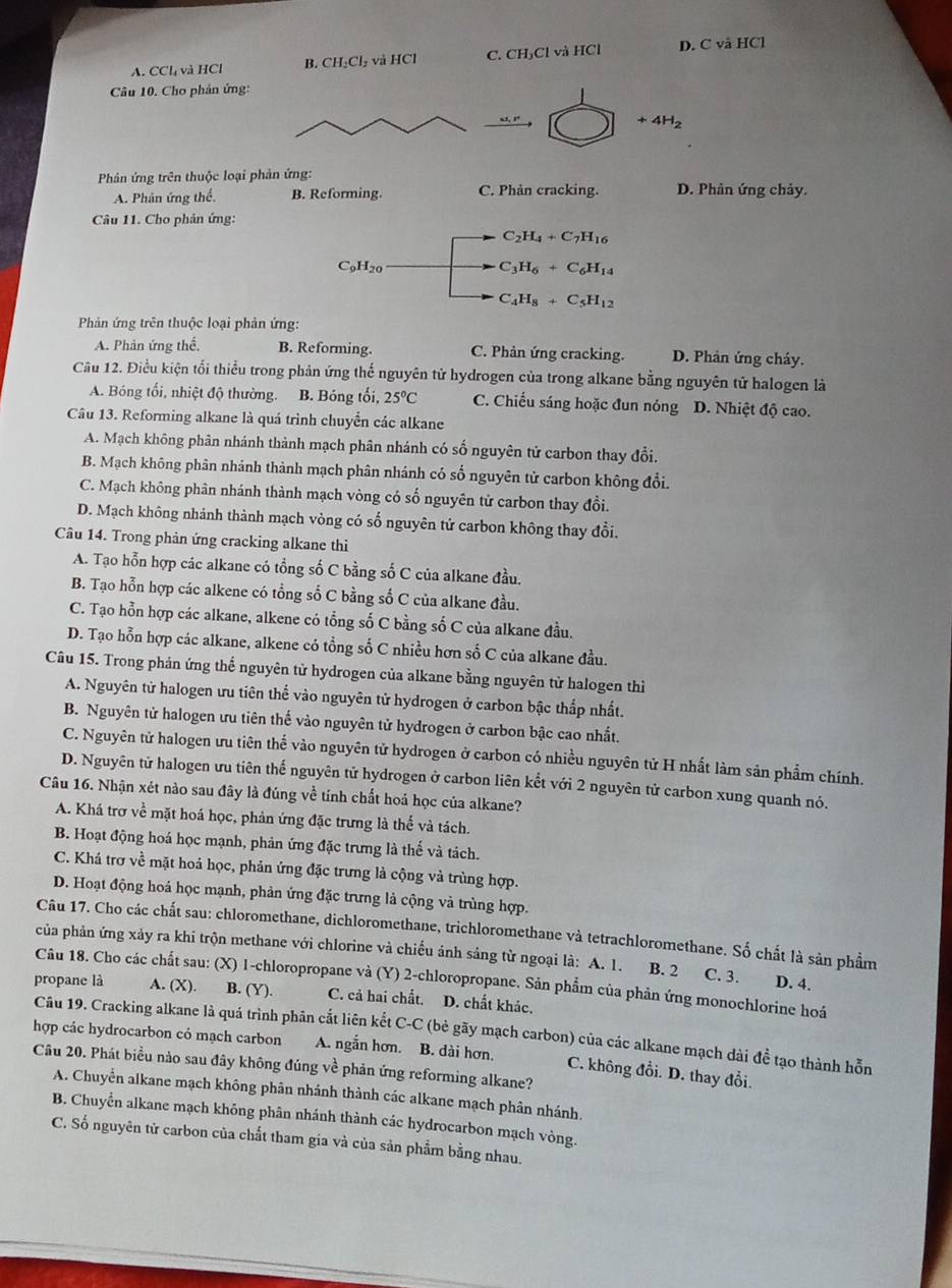 A. CCl₄ và HCl B. CH_2Cl_2 và HCl C. CH₃Cl và HCl D. C và HCl
Câu 10. Cho phản ứng:
33,8°
+4H_2
Phản ứng trên thuộc loại phản ứng: D. Phân ứng chảy.
A. Phân ứng thể. B. Reforming. C. Phản cracking.
Câu 11. Cho phản ứng:
C_2H_4+C_7H_16
C_9H_20
C_3H_6+C_6H_14
C_4H_8+C_5H_12
Phản ứng trên thuộc loại phản ứng:
A. Phản ứng thế. B. Reforming. C. Phản ứng cracking. D. Phản ứng cháy.
Câu 12. Điều kiện tổi thiểu trong phản ứng thế nguyên tử hydrogen của trong alkane bằng nguyên tử halogen là
A. Bóng tối, nhiệt độ thường. B. Bóng tối, 25°C C. Chiếu sáng hoặc đun nóng D. Nhiệt độ cao.
Câu 13. Reforming alkane là quá trình chuyển các alkane
A. Mạch không phân nhánh thành mạch phân nhánh có số nguyên tử carbon thay đổi.
B. Mạch không phân nhánh thành mạch phân nhánh có số nguyên tử carbon không đổi.
C. Mạch không phân nhánh thành mạch vòng có số nguyên tử carbon thay đổi.
D. Mạch không nhánh thành mạch vòng có số nguyên tứ carbon không thay đổi.
Câu 14. Trong phản ứng cracking alkane thì
A. Tạo hỗn hợp các alkane có tổng số C bằng số C của alkane đầu.
B. Tạo hỗn hợp các alkene có tổng số C bằng số C của alkane đầu.
C. Tạo hỗn hợp các alkane, alkene có tổng số C bằng số C của alkane đầu.
D. Tạo hỗn hợp các alkane, alkene có tổng số C nhiều hơn số C của alkane đầu.
Câu 15. Trong phản ứng thể nguyên tử hydrogen của alkane bằng nguyên từ halogen thì
A. Nguyên tử halogen ưu tiên thể vào nguyên tử hydrogen ở carbon bậc thấp nhất.
B. Nguyên tử halogen ưu tiên thế vào nguyên tử hydrogen ở carbon bậc cao nhất.
C. Nguyên tử halogen ưu tiên thế vào nguyên tử hydrogen ở carbon có nhiều nguyên tử H nhất làm sản phẩm chính.
D. Nguyên tử halogen ưu tiên thế nguyên tử hydrogen ở carbon liên kết với 2 nguyên tử carbon xung quanh nó.
Câu 16. Nhận xét nào sau đây là đúng về tính chất hoả học của alkane?
A. Khá trơ về mặt hoá học, phản ứng đặc trưng là thế và tách.
B. Hoạt động hoá học mạnh, phản ứng đặc trưng là thế và tách.
C. Khá trơ về mặt hoá học, phản ứng đặc trưng là cộng và trùng hợp.
D. Hoạt động hoá học mạnh, phản ứng đặc trưng là cộng và trùng hợp.
Câu 17. Cho các chất sau: chloromethane, dichloromethane, trichloromethane và tetrachloromethane. Số chất là sản phẩm
của phản ứng xảy ra khi trộn methane với chlorine và chiếu ảnh sảng từ ngoại là: A. 1. B. 2 C. 3. D. 4.
Câu 18. Cho các chất sau: (X) 1-chloropropane và (Y) 2-chloropropane. Sản phẩm của phản ứng monochlorine hoá
propane là A. (X). B. (Y). C. cả hai chất. D. chất khảc.
hợp các hydrocarbon có mạch carbon Câu 19. Cracking alkane là quá trình phân cắt liên kết C-C (bẻ gãy mạch carbon) của các alkane mạch dài đề tạo thành hỗn
A. ngắn hơn. B. dài hơn. C. không đồi. D. thay đổi.
Câu 20. Phát biểu nào sau đây không đúng về phản ứng reforming alkane?
A. Chuyển alkane mạch không phân nhánh thành các alkane mạch phân nhánh.
B. Chuyển alkane mạch không phân nhánh thành các hydrocarbon mạch vòng.
C. Số nguyên tử carbon của chất tham gia và của sản phẩm bằng nhau.