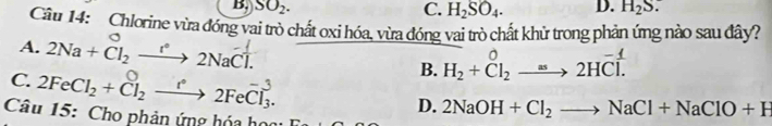 B, SO_2. C. H_2SO_4. D. H_2S. 
Câu 14: Chlorine vừa đóng vai trò chất oxi hóa, vừa đóng vai trò chất khử trong phản ứng nào sau đây? 
A. 2Na+Cl_2xrightarrow [^circ 2NaCl. H_2+Cl_2^(02HCl. 
B. 
C. 2FeCl_2)+Cl_2xrightarrow e2FeCl_3. D. 2NaOH+Cl_2to NaCl+NaClO+H
Câu 15: Cho phản ứng hóa họ: