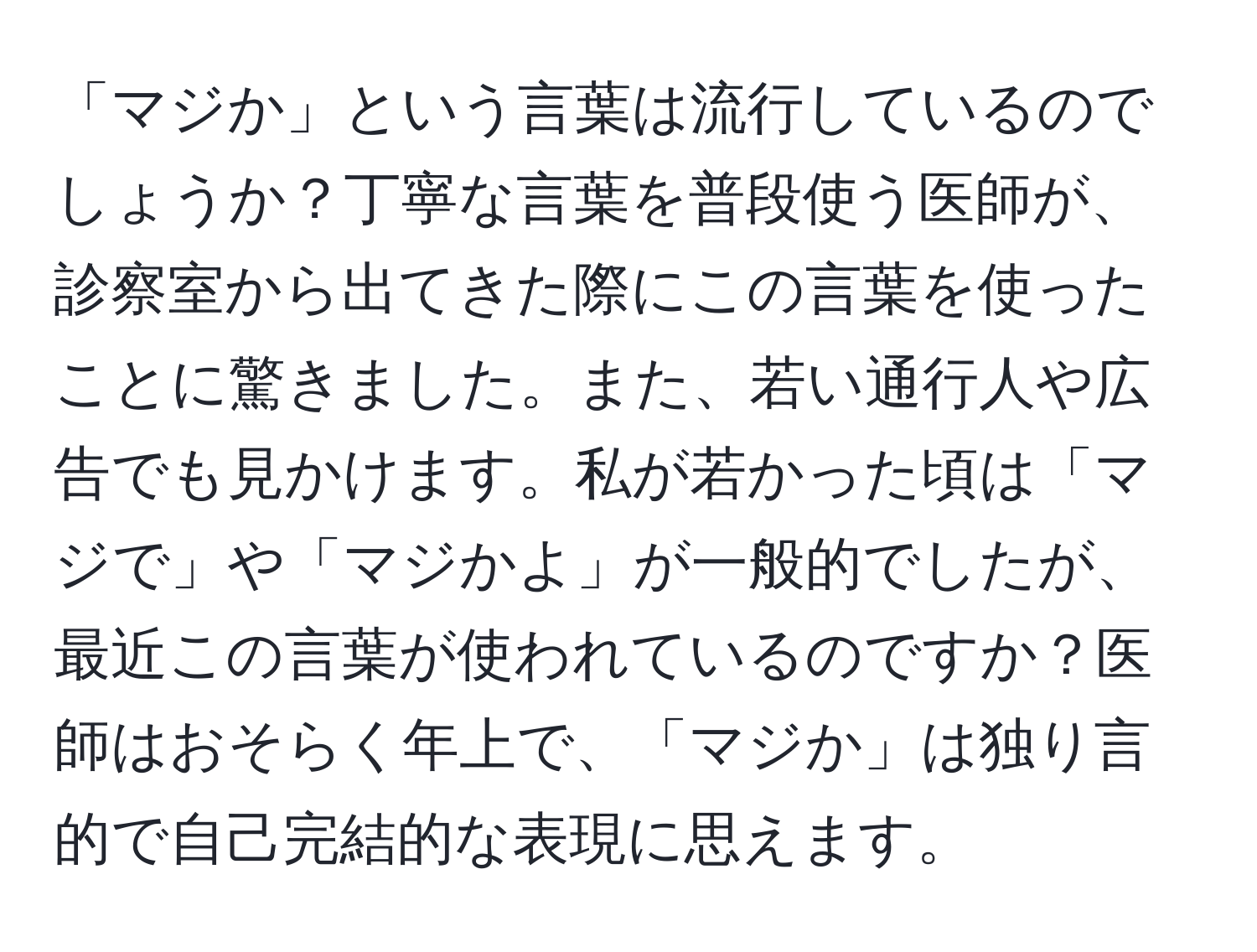 「マジか」という言葉は流行しているのでしょうか？丁寧な言葉を普段使う医師が、診察室から出てきた際にこの言葉を使ったことに驚きました。また、若い通行人や広告でも見かけます。私が若かった頃は「マジで」や「マジかよ」が一般的でしたが、最近この言葉が使われているのですか？医師はおそらく年上で、「マジか」は独り言的で自己完結的な表現に思えます。