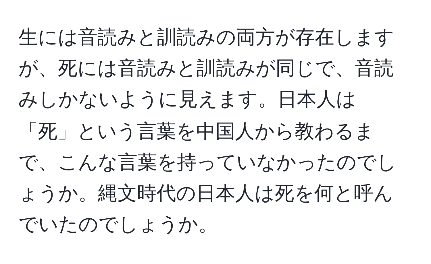 生には音読みと訓読みの両方が存在しますが、死には音読みと訓読みが同じで、音読みしかないように見えます。日本人は「死」という言葉を中国人から教わるまで、こんな言葉を持っていなかったのでしょうか。縄文時代の日本人は死を何と呼んでいたのでしょうか。