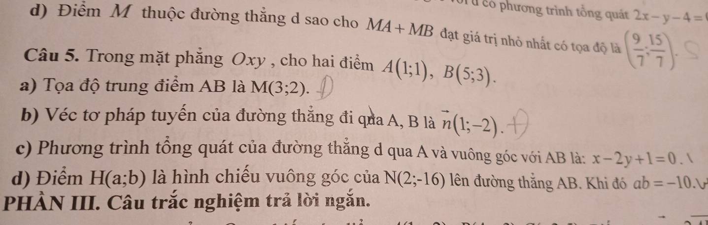 Từ có phương trình tổng quát 2x-y-4=
d) Điểm M thuộc đường thắng d sao cho MA+MB đạt giá trị nhỏ nhất có tọa độ là ( 9/7 ; 15/7 ). 
Câu 5. Trong mặt phẳng Oxy , cho hai điểm A(1;1), B(5;3). 
a) Tọa độ trung điểm AB là M(3;2). 
b) Véc tơ pháp tuyến của đường thắng đi qua A, B là vector n(1;-2). 
c) Phương trình tổng quát của đường thẳng d qua A và vuông góc với AB là: x-2y+1=0 
d) Điểm H(a;b) là hình chiếu vuông góc của N(2;-16) lên đường thắng AB. Khi đó ab=-10.1
PHÀN III. Câu trắc nghiệm trả lời ngắn.