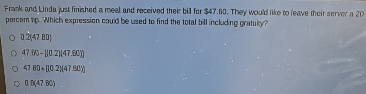 Frank and Linda just finished a meal and received their bill for $47.60. They would like to leave their server a 20
percent tip. Which expression could be used to find the total bill including gratuity?
0.2(47.60)
47.60-[(0.2)(47.60)]
47.60+[(0.2)(47.60)]
0.8(47.60)