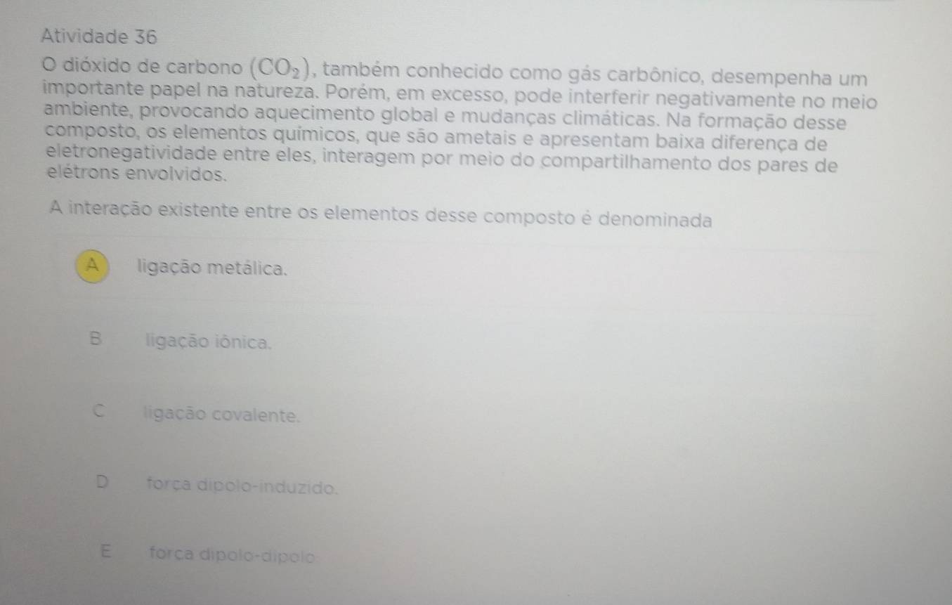 Atividade 36
O dióxido de carbono (CO_2) , também conhecido como gás carbônico, desempenha um
importante papel na natureza. Porém, em excesso, pode interferir negativamente no meio
ambiente, provocando aquecimento global e mudanças climáticas. Na formação desse
composto, os elementos químicos, que são ametais e apresentam baixa diferença de
eletronegatividade entre eles, interagem por meio do compartilhamento dos pares de
elétrons envolvidos.
A interação existente entre os elementos desse composto é denominada
A ligação metálica.
B ligação iônica,
C ligação covalente.
D₹ força dipolo-induzido.
E força dípolo-dípolo