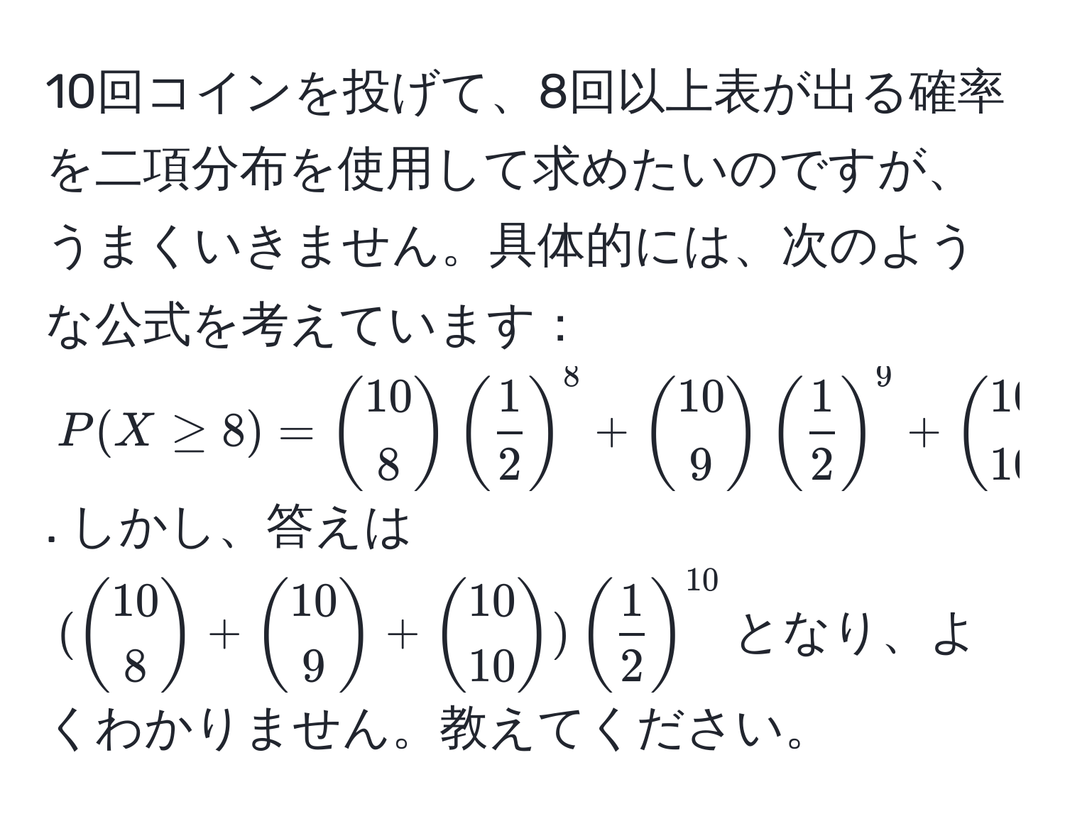 10回コインを投げて、8回以上表が出る確率を二項分布を使用して求めたいのですが、うまくいきません。具体的には、次のような公式を考えています：$P(X ≥ 8) = 10 choose 8 ( 1/2 )^8 + 10 choose 9 ( 1/2 )^9 + 10 choose 10 ( 1/2 )^10$. しかし、答えは$(10 choose 8 + 10 choose 9 + 10 choose 10) ( 1/2 )^10$となり、よくわかりません。教えてください。