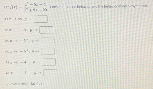 Let f(x)= (x^2-5x+4)/x^2+9x+20 . Consider the end behavior and the behavior at each asymptote.
Asxto ∈fty , yto □
Asxto -∈fty , yto □
As xto -5^-, yto □
AS xto -5^+, yto □
AS xto -4^-, yto □
45 xto -4+, yto □
Question Help: * Video