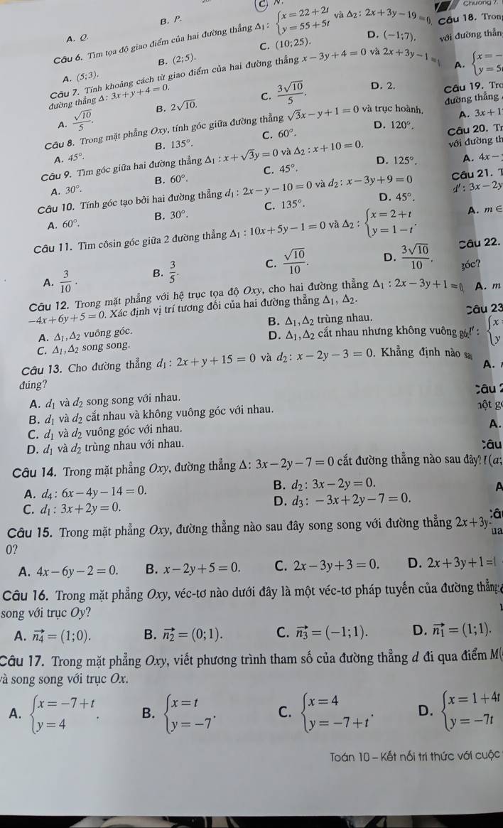 B. P.
Câu 6. Tìm tọa độ giao điểm của hai đường thẳng :△ _1:beginarrayl x=22+2t y=55+5tendarray. và △ _2:2x+3y-19=0 Câu 18. Tron
A. Q
C. (10:25). D.
B. (2;5). (-1:7endpmatrix . với đường thẳn
Câu 7. Tính khoảng cách từ giao điểm của hai đường thẳng x-3y+4=0 và 2x+3y-1=
A. beginarrayl x=- y=5endarray.
A. (5;3).
đường thẳng △ :3x+y+4=0.
A.  sqrt(10)/5 . B. 2sqrt(10). C.  3sqrt(10)/5 .
D. 2. Câu 19. Tro
A. 3x+1
Câu 8. Trong mặt phẳng Oxy, tính góc giữa đường thẳng sqrt(3)x-y+1=0 và trục hoành, đường thẳng
D. 120°.
A. 45°. B. 135°. C.
60°.
Câu 20. T
D. 125°. A. 4x-
Câu 9. Tìm góc giữa hai đường thẳng △ _1:x+sqrt(3)y=0 và △ _2:x+10=0. với đường th
B.
A. 30°. 60°. C. 45°.
Câu 10. Tính góc tạo bởi hai đường thẳng d_1:2x-y-10=0 và d_2:x-3y+9=0 d':3x-2y Câu 21. 1
A. 60°. B. 30°. C. 135°. D.
45°.
Câu 11. Tìm côsin góc giữa 2 đường thẳng △ _1:10x+5y-1=0 và Delta _2:beginarrayl x=2+t y=1-tendarray. . A. m∈
A.  3/10 .
B.  3/5 .
C.  sqrt(10)/10 . D.  3sqrt(10)/10 . Câu 22.
A. m
Câu 12. Trong mặt phẳng với hệ trục tọa độ Oxy, cho hai đường thẳng △ _1:2x-3y+1=0 36c?
-4x+6y+5=0 0. Xác định vị trí tương đổi của hai đường thẳng △ _1,△ _2.
Câu 23
A. △ _1,△ _2 vuống góc. B. △ _1,△ _2 trùng nhau.
C. △ _1,△ _2 song song. D. △ _1,△ _2 cất nhau nhưng không vuông g ' : beginarrayl x yendarray.
Câu 13. Cho đường thẳng d_1:2x+y+15=0 và d_2:x-2y-3=0.  Khẳng định nào sa
A.
đúng?
A. d_1 d_2 song song với nhau. câu 
B. d_1 và d_2 cắt nhau và không vuông góc với nhau.
một g
C. d_1 và d_2 vuông góc với nhau.
A.
D. d_1 và d_2 trùng nhau với nhau. Câu
Câu 14. Trong mặt phẳng Oxy, đường thẳng Δ: 3x-2y-7=0 cắt đường thẳng nào sau đây? I(α;
A. d_4:6x-4y-14=0.
B. d_2:3x-2y=0. A
C. d_1:3x+2y=0.
D. d_3:-3x+2y-7=0.
:â
Câu 15. Trong mặt phẳng Oxy, đường thẳng nào sau đây song song với đường thẳng 2x+3y ua
0?
A. 4x-6y-2=0. B. x-2y+5=0. C. 2x-3y+3=0. D. 2x+3y+1=1
Câu 16. Trong mặt phẳng Oxy, véc-tơ nào dưới đây là một véc-tơ pháp tuyến của đường thẳn:a
song với trục Oy?
A. vector n_4=(1;0). B. vector n_2=(0;1). C. vector n_3=(-1;1). D. vector n_1=(1;1).
Câu 17. Trong mặt phẳng Oxy, viết phương trình tham số của đường thẳng đ đi qua điểm M
và song song với trục Ox.
A. beginarrayl x=-7+t y=4endarray. . B. beginarrayl x=t y=-7endarray. . C. beginarrayl x=4 y=-7+tendarray. . D. beginarrayl x=1+4t y=-7tendarray.
Toán 10 - Kết nối trí thức với cuộc