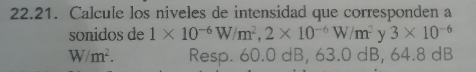 Calcule los niveles de intensidad que corresponden a 
sonidos de 1* 10^(-6)W/m^2, 2* 10^(-6)W/m^2 y 3* 10^(-6)
W/m^2. Resp. 60.0 dB, 6 3. dB , 64.8 dB