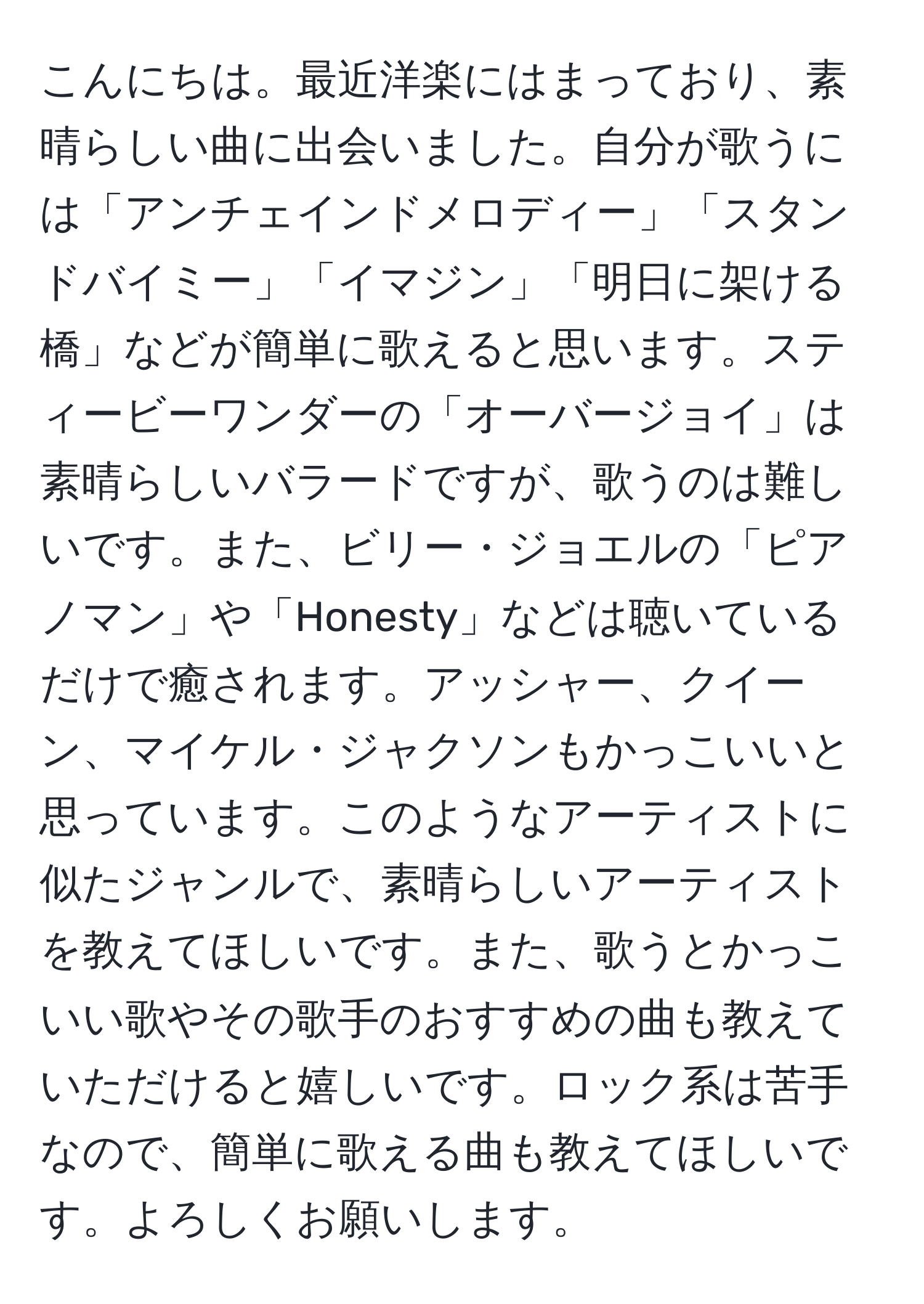 こんにちは。最近洋楽にはまっており、素晴らしい曲に出会いました。自分が歌うには「アンチェインドメロディー」「スタンドバイミー」「イマジン」「明日に架ける橋」などが簡単に歌えると思います。スティービーワンダーの「オーバージョイ」は素晴らしいバラードですが、歌うのは難しいです。また、ビリー・ジョエルの「ピアノマン」や「Honesty」などは聴いているだけで癒されます。アッシャー、クイーン、マイケル・ジャクソンもかっこいいと思っています。このようなアーティストに似たジャンルで、素晴らしいアーティストを教えてほしいです。また、歌うとかっこいい歌やその歌手のおすすめの曲も教えていただけると嬉しいです。ロック系は苦手なので、簡単に歌える曲も教えてほしいです。よろしくお願いします。