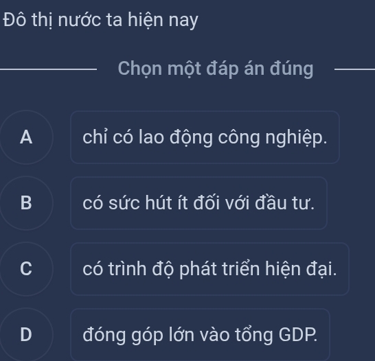 Đô thị nước ta hiện nay
Chọn một đáp án đúng
A chỉ có lao động công nghiệp.
B có sức hút ít đối với đầu tư.
C có trình độ phát triển hiện đại.
D đóng góp lớn vào tổng GDP.