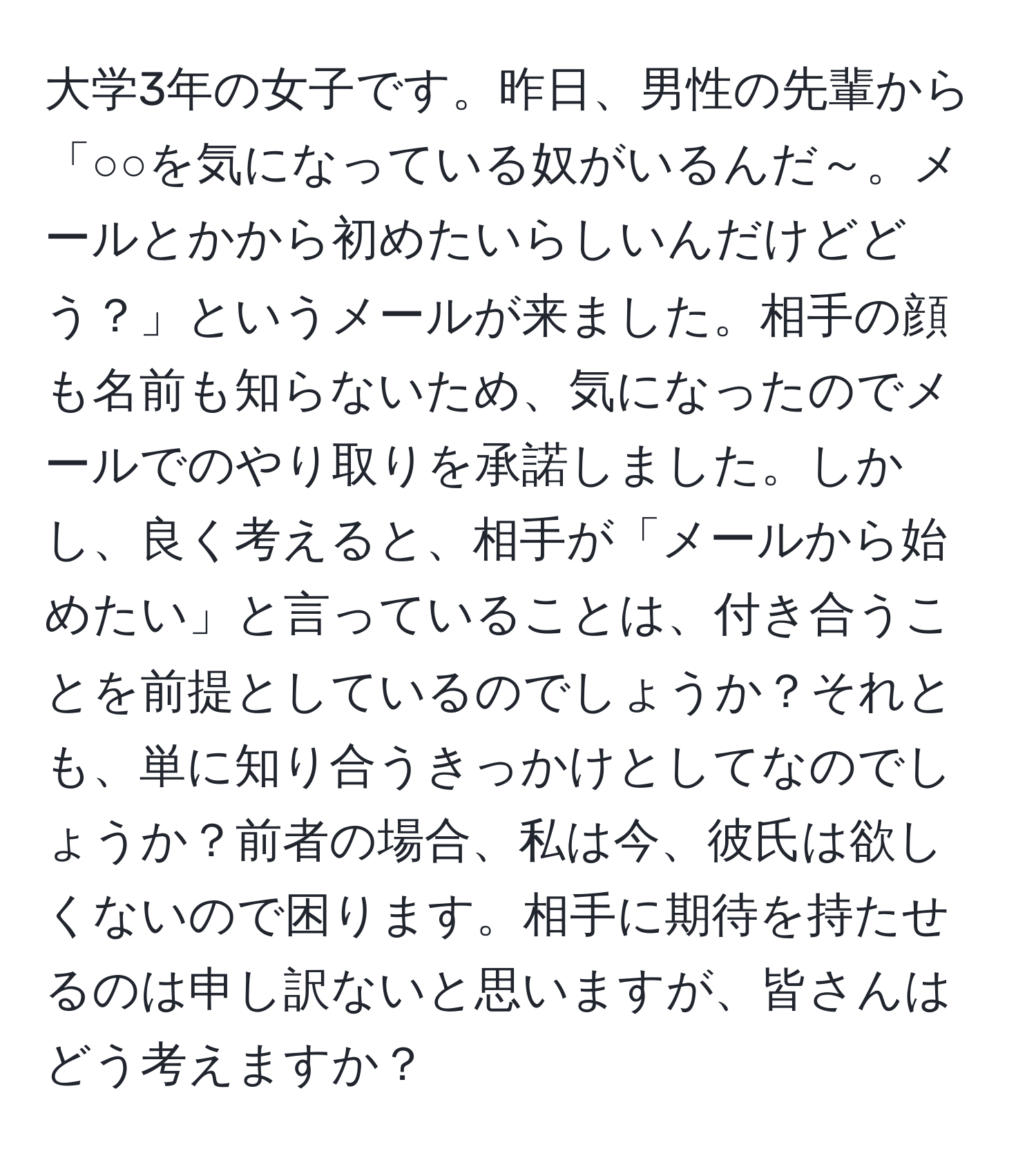 大学3年の女子です。昨日、男性の先輩から「○○を気になっている奴がいるんだ～。メールとかから初めたいらしいんだけどどう？」というメールが来ました。相手の顔も名前も知らないため、気になったのでメールでのやり取りを承諾しました。しかし、良く考えると、相手が「メールから始めたい」と言っていることは、付き合うことを前提としているのでしょうか？それとも、単に知り合うきっかけとしてなのでしょうか？前者の場合、私は今、彼氏は欲しくないので困ります。相手に期待を持たせるのは申し訳ないと思いますが、皆さんはどう考えますか？