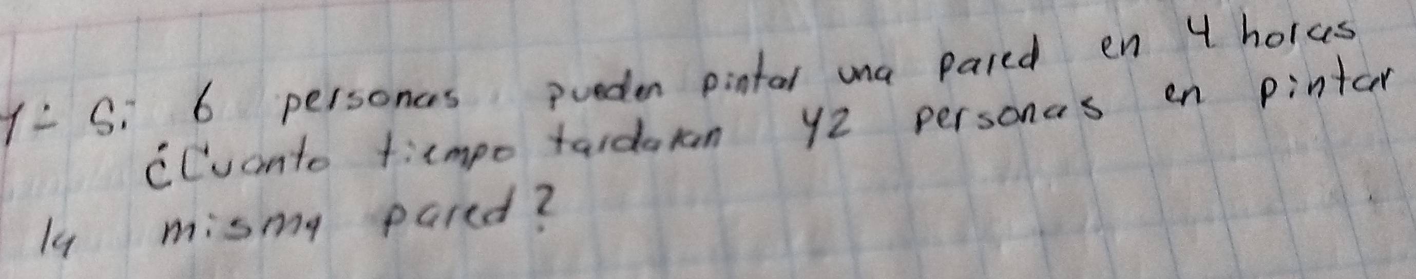 Y= S: 6 personces pueden pintal mna pared en 4 holes 
CCuanto timpo tardaran y2 personas en pintar 
l4 mismy pared?