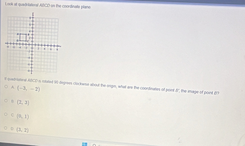 Look at quadrilateral ABCD on the coordinate plane
If quadrilateral ABCD is rotated 90 degrees clockwise about the origin, what are the coordinates of point B' , the image of point B?
A (-3,-2)
B (2,3)
C (0,1)
D (3,2)