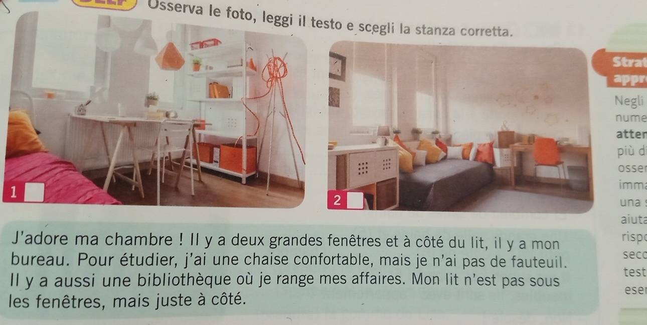 Osserva le foto, leggi il testo e scegli la stanza corretta. 
Strat 
appr 
Negli 
nume 
atter 
più d 
osser 
imm 
una s 
aiuta 
J'adore ma chambre ! Il y a deux grandes fenêtres et à côté du lit, il y a mon risp 
seco 
bureau. Pour étudier, j’ai une chaise confortable, mais je n’ai pas de fauteuil. 
test 
ll y a aussi une bibliothèque où je range mes affaires. Mon lit n'est pas sous eser 
les fenêtres, mais juste à côté.