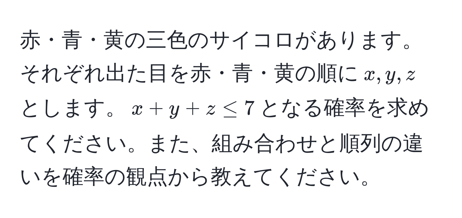 赤・青・黄の三色のサイコロがあります。それぞれ出た目を赤・青・黄の順に$x, y, z$とします。$x + y + z ≤ 7$となる確率を求めてください。また、組み合わせと順列の違いを確率の観点から教えてください。