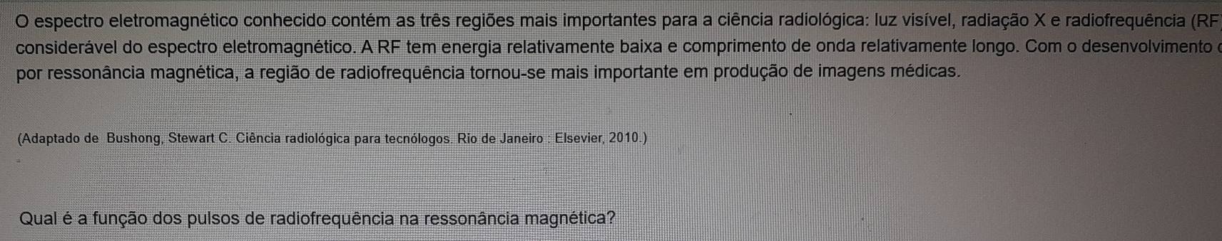 espectro eletromagnético conhecido contém as três regiões mais importantes para a ciência radiológica: luz visível, radiação X e radiofrequência (RF 
considerável do espectro eletromagnético. A RF tem energia relativamente baixa e comprimento de onda relativamente longo. Com o desenvolvimento e 
por ressonância magnética, a região de radiofrequência tornou-se mais importante em produção de imagens médicas. 
(Adaptado de Bushong, Stewart C. Ciência radiológica para tecnólogos. Rio de Janeiro : Elsevier, 2010.) 
Qual é a função dos pulsos de radiofrequência na ressonância magnética?