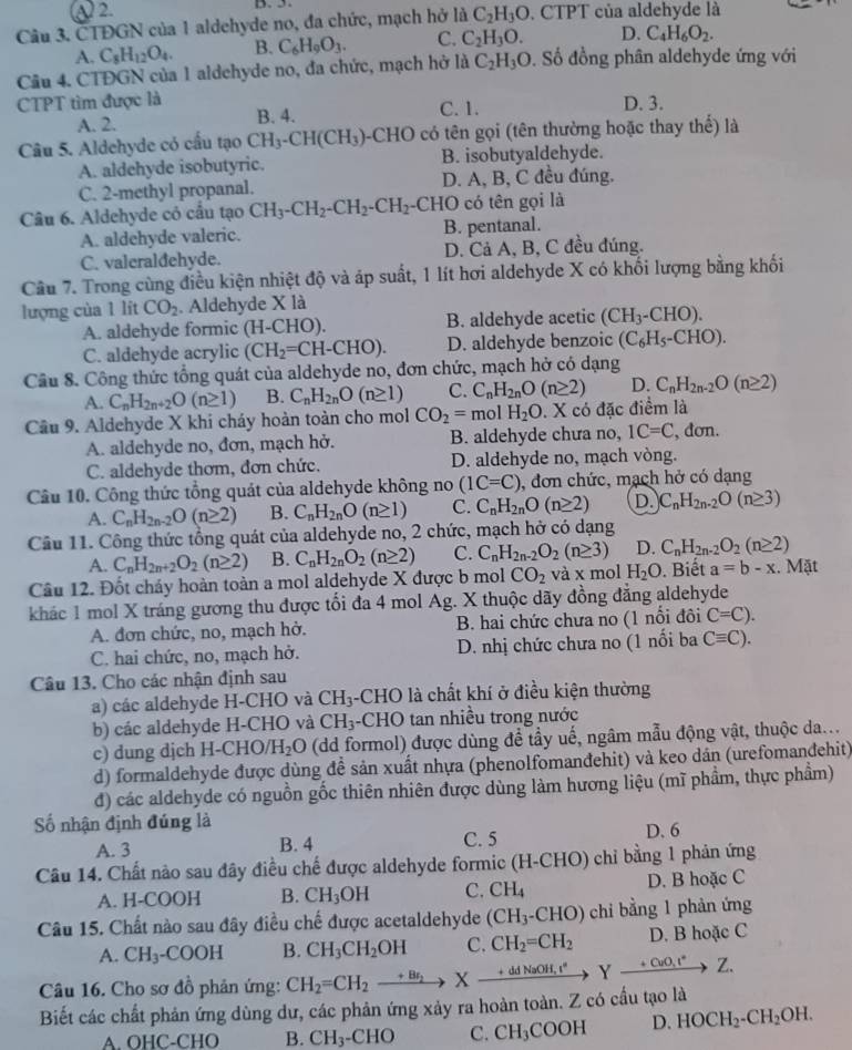 Câu 3, CTĐGN của 1 aldehyde no, đa chức, mạch hở là C_2H_3O. CTPT của aldehyde là
A. C_8H_12O_4. B. C_6H_9O_3. C. C_2H_3O. D. C_4H_6O_2.
Câu 4. CTĐGN của 1 aldchyde no, đa chức, mạch hở là C_2H_3O. Số đồng phân aldehyde ứng với
CTPT tìm được là D. 3.
A. 2. B. 4. C. 1.
Câu 5. Aldehyde có cấu tạo CH_3-CH(CH_3) --CHO có tên gọi (tên thường hoặc thay thế) là
A. aldehyde isobutyric. B. isobutyaldehyde.
C. 2-methyl propanal. D. A, B, C đều đúng.
Câu 6. Aldehyde có cầu tạo CH_3-CH_2-CH_2-CH_2 -CHO có tên gọi là
A. aldehyde valeric. B. pentanal.
C. valeraldehyde. D. Cả A, B, C đều đúng.
Câu 7. Trong cùng điều kiện nhiệt độ và áp suất, 1 lít hơi aldehyde X có khối lượng bằng khối
lượng của 1 lít CO_2. Aldehyde X là
A. aldehyde formic (H-CHO). B. aldehyde acetic (CH_3-CHO).
C. aldehyde acrylic (CH_2=CH-CHO). D. aldehyde benzoic (C_6H_5-CHO).
Câu 8. Công thức tổng quát của aldehyde no, đơn chức, mạch hở có dạng
A. C_nH_2n+2O(n≥ 1) B. C_nH_2nO(n≥ 1) C. C_nH_2nO(n≥ 2) D. C_nH_2n-2O(n≥ 2)
Câu 9. Aldehyde X khi cháy hoàn toàn cho mol CO_2=molH_2O. X có đặc điểm là
A. aldehyde no, đơn, mạch hở. B. aldehyde chưa no, IC=C , dơn.
C. aldehyde thơm, đơn chức. D. aldehyde no, mạch vòng.
Câu 10. Công thức tổng quát của aldehyde không no (1C=C) , đơn chức, mạch hở có dạng
A. C_nH_2n-2O(n≥ 2) B. C_nH_2nO(n≥ 1) C. C_nH_2nO(n≥ 2) D. C_nH_2n-2O(n≥ 3)
Câu 11. Công thức tổng quát của aldehyde no, 2 chức, mạch hở có dạng
A. C_nH_2n+2O_2(n≥ 2) B. C_nH_2nO_2(n≥ 2) C. C_nH_2n-2O_2(n≥ 3) D. C_nH_2n-2O_2(n≥ 2)
Câu 12. Đốt cháy hoàn toàn a mol aldehyde X được b mol CO_2 và x mol H_2O. Biết a=b-x. Mặt
khác 1 mol X tráng gương thu được tối đa 4 mol Ag. X thuộc dãy đồng đẳng aldehyde
A. đơn chức, no, mạch hở. B. hai chức chưa no (1 nổi đôi C=C).
C. hai chức, no, mạch hở.  D. nhị chức chưa no (1 nổi ba Cequiv C).
Câu 13. Cho các nhận định sau
a) các aldehyde H-CHO và CH_3 -CHO là chất khí ở điều kiện thường
b) các aldehyde H-CHO và CH_3 -CHO tan nhiều trong nước
c) dung djch H-CHO /H_2O (dd formol) được dùng để tầy uế, ngâm mẫu động vật, thuộc da...
d) formaldehyde được dùng đề sản xuất nhựa (phenolfomanđehit) và keo dân (urefomanđehit)
đ) các aldehyde có nguồn gốc thiên nhiên được dùng làm hương liệu (mĩ phầm, thực phầm)
ố nhận định đúng là
A. 3 B. 4 C. 5 D. 6
Câu 14. Chất nào sau đây điều chế được aldehyde formic (H-CHO) chỉ bằng 1 phản ứng
A. H-COOH B. CH_3OH C. CH_4 D. B hoặc C
Câu 15. Chất nào sau đây điều chế được acetaldehyde (CH_3-CHO) chi bằng 1 phàn ứng
A. CH_3-COOH B. CH_3CH_2OH C. CH_2=CH_2 D. B hoặc C
Câu 16. Cho sơ đồ phản ứng:
Biết các chất phản ứng dùng dư, các phản ứng xảy ra hoàn toàn. Z có cầu tạo là CH_2=CH_2to Xto +ddNaOH,r^*to Yxrightarrow +CuO,r^*Z.
A. OHC-CHO B. CH_3-CHO C. CH_3COOH D. HOCH_2-CH_2OH.