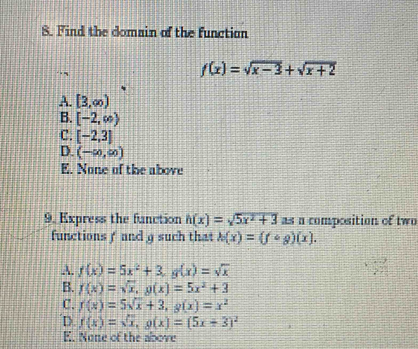 Find the domain of the function
f(x)=sqrt(x-3)+sqrt(x+2)
A. [3,∈fty )
B. [-2,∈fty )
C. [-2,3]
D. (-∈fty ,∈fty )
E. None of the above
9. Express the function h(x)=sqrt(5x^2+3) as n composition of two
functions f and g such that h(x)=(fcirc g)(x).
A. f(x)=5x^2+3, g(x)=sqrt(x) 55°
B. f(x)=sqrt(x), g(x)=5x^2+3
C. f(x)=5sqrt(x)+3, g(x)=x^2
D f(x)=sqrt(x), g(x)=(5x+3)^2
E. None of the above