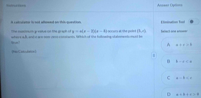 Histructions Answer Options
A calculator is not allowed on this question. Elimination Tool
The maximum y -value on the graph of y=a(x-2)(x-b) occurs at the point (5,c). Select one answer
where a and e are non-zero constants. Which of the following statements must be
trum? A a+c>b
(No Calculator)
|
B b-c
C a-b
D a+b+c>0