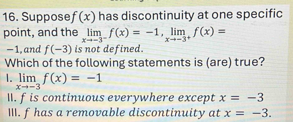 Suppose f(x) has discontinuity at one specific
point, and the limlimits _xto -3^-f(x)=-1, limlimits _xto -3^+f(x)=
−1, and f(-3) is not defined.
Which of the following statements is (are) true?
1. limlimits _xto -3f(x)=-1
I. f is continuous everywhere except x=-3
III. fhas a removable discontinuity at x=-3.