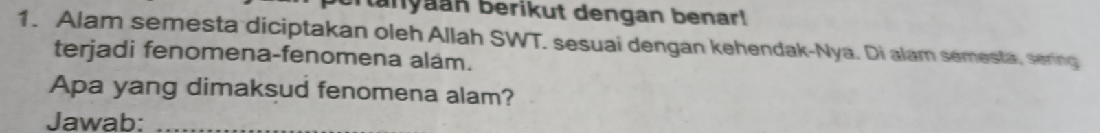 tanyaan berikut dengan benar! 
1. Alam semesta diciptakan oleh Allah SWT. sesuai dengan kehendak-Nya. Di alam semesta, sering 
terjadi fenomena-fenomena alam. 
Apa yang dimaksud fenomena alam? 
Jawab:_