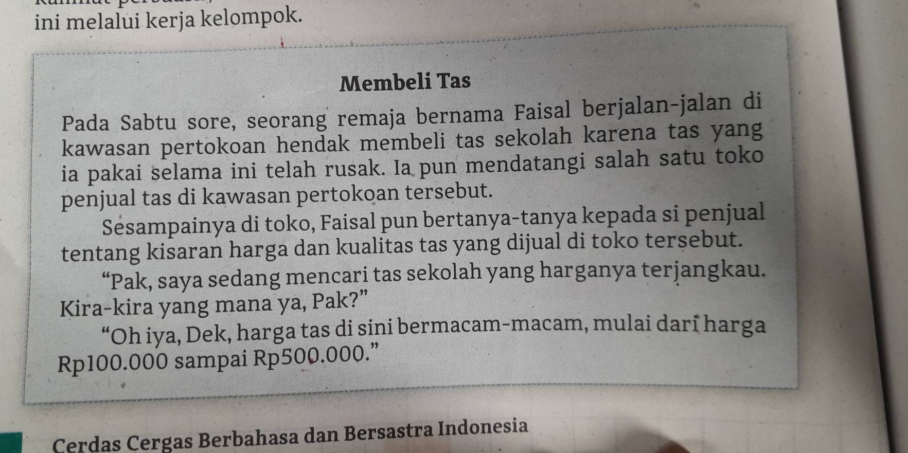 ini melalui kerja kelompok. 
Membeli Tas 
Pada Sabtu sore, seorang remaja bernama Faisal berjalan-jalan di 
kawasan pertokoan hendak membeli tas sekolah karena tas yang 
ia pakai selama ini telah rusak. Ia pun mendatangi salah satu toko 
penjual tas di kawasan pertokoan tersebut. 
Sesampainya di toko, Faisal pun bertanya-tanya kepada si penjual 
tentang kisaran harga dan kualitas tas yang dijual di toko tersebut. 
“Pak, saya sedang mencari tas sekolah yang harganya terjangkau. 
Kira-kira yang mana ya, Pak?” 
“Oh iya, Dek, harga tas di sini bermacam-macam, mulai darī harga
Rp100.000 sampai Rp500.000.” 
Cerdas Cergas Berbahasa dan Bersastra Indonesia