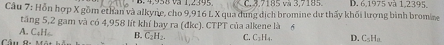 B. 4,958 và 1,2395. C. 3,7185 và 3,7185. D. 6,1975 và 1,2395.
Câu 7: Hỗn hợp X gồm ethan và alkyne, cho 9,916 L X qua dung dịch bromine dư thấy khối lượng bình bromine
tăng 5, 2 gam và có 4,958 lít khí bay ra (đkc). CTPT của alkene là 6
A. C_4H_6.
B. C_2H_2. C. C_3H_4. D. C_5H_8. 
Câu 8: Mô