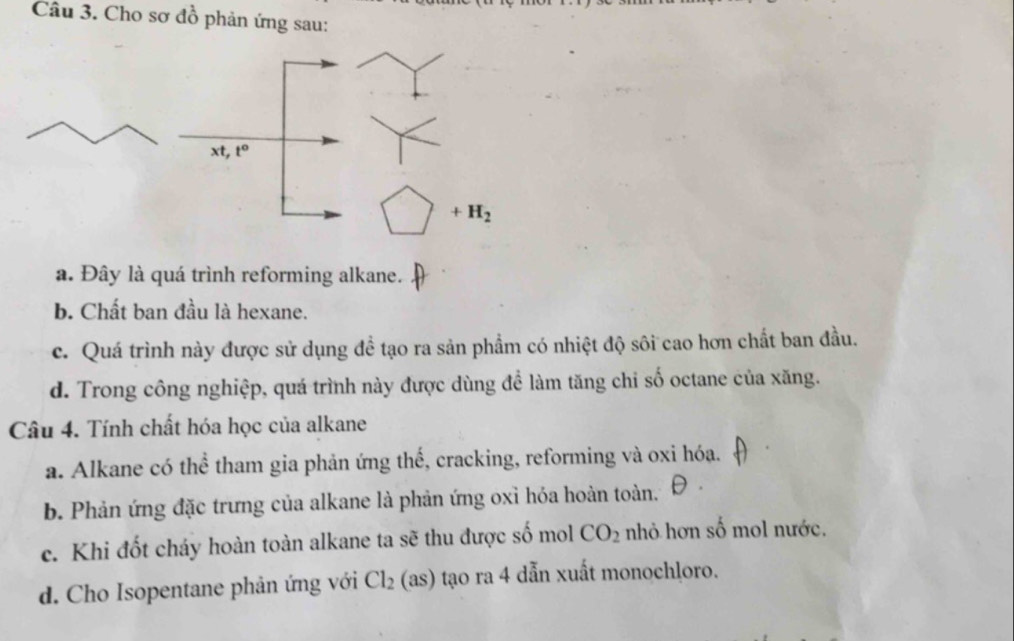 Cho sơ đồ phản ứng sau:
a. Đây là quá trình reforming alkane.
b. Chất ban đầu là hexane.
c. Quá trình này được sử dụng đề tạo ra sản phẩm có nhiệt độ sôi cao hơn chất ban đầu.
d. Trong công nghiệp, quá trình này được dùng để làm tăng chi số octane của xăng.
Câu 4. Tính chất hóa học của alkane
a. Alkane có thể tham gia phản ứng thế, cracking, reforming và oxi hóa.
b. Phản ứng đặc trưng của alkane là phản ứng oxỉ hóa hoàn toàn.
c. Khi đốt cháy hoàn toàn alkane ta sẽ thu được số mol CO_2 nhỏ hơn số mol nước.
d. Cho Isopentane phản ứng với Cl_2 S 0 tạo ra 4 dẫn xuất monochloro.