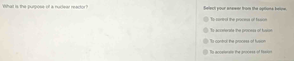 What is the purpose of a nuclear reactor? Select your answer from the options below.
To control the process of fission
To accelerate the process of fusion
To control the process of fusion
To accelerate the process of fission