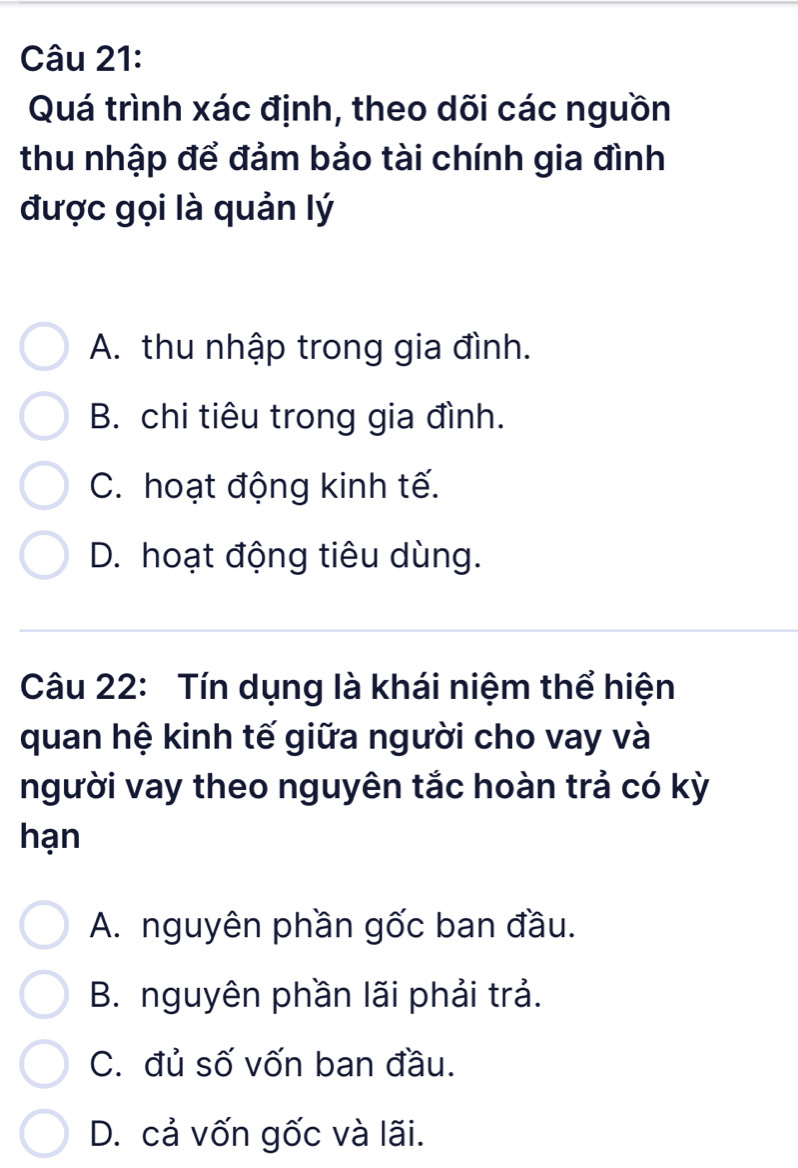 Quá trình xác định, theo dõi các nguồn
thu nhập để đảm bảo tài chính gia đình
được gọi là quản lý
A. thu nhập trong gia đình.
B. chi tiêu trong gia đình.
C. hoạt động kinh tế.
D. hoạt động tiêu dùng.
Câu 22: Tín dụng là khái niệm thể hiện
quan hệ kinh tế giữa người cho vay và
người vay theo nguyên tắc hoàn trả có kỳ
hạn
A. nguyên phần gốc ban đầu.
B. nguyên phần lãi phải trả.
C. đủ số vốn ban đầu.
D. cả vốn gốc và lãi.