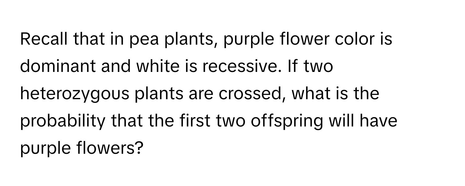 Recall that in pea plants, purple flower color is dominant and white is recessive. If two heterozygous plants are crossed, what is the probability that the first two offspring will have purple flowers?