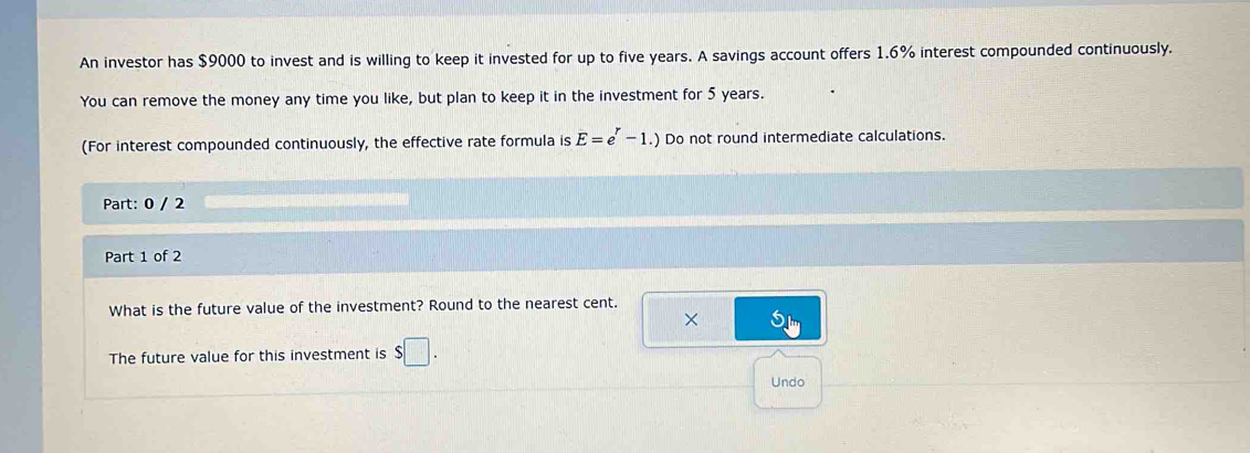 An investor has $9000 to invest and is willing to keep it invested for up to five years. A savings account offers 1.6% interest compounded continuously. 
You can remove the money any time you like, but plan to keep it in the investment for 5 years. 
(For interest compounded continuously, the effective rate formula is E=e^r-1.) Do not round intermediate calculations. 
Part: 0 / 2 
Part 1 of 2 
What is the future value of the investment? Round to the nearest cent. 
× 
The future value for this investment is $□. 
Undo