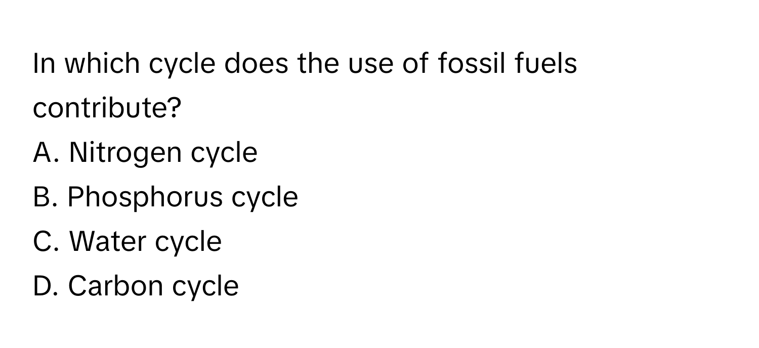 In which cycle does the use of fossil fuels contribute?
A. Nitrogen cycle
B. Phosphorus cycle
C. Water cycle
D. Carbon cycle