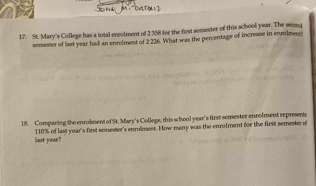 St. Mary’s College has a total enrolment of 2 358 for the first semester of this school year. The second 
semester of last year had an enrolment of 2 226. What was the percentage of increase in enrolment? 
18. Comparing the enrolment of St. Mary’s College, this school year’s first semester enrolment represents
110% of last year’s first semester’s enrolment. How many was the enrolment for the first semester of 
last year?