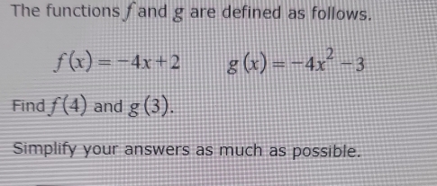 The functions f and g are defined as follows.
f(x)=-4x+2 g(x)=-4x^2-3
Find f(4) and g(3). 
Simplify your answers as much as possible.