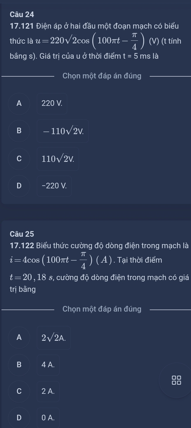 17.121 Điện áp ở hai đầu một đoạn mạch có biểu
thức là u=220sqrt(2)cos (100π t- π /4 ) (V) (t tính
bắng s). Giá trị của u ở thời điểm t=5msla
Chọn một đáp án đúng
A 220 V.
B -110sqrt(2)V.
C 110sqrt(2)V.
D −220 V.
Câu 25
17.122 Biểu thức cường độ dòng điện trong mạch là
i=4cos (100π t- π /4 )(A). Tại thời điểm
t=20, 18s s, cường độ dòng điện trong mạch có giá
trị bằng
Chọn một đáp án đúng
A 2sqrt(2)A.
B 4 A.
88
C 2 A.
D 0 A.