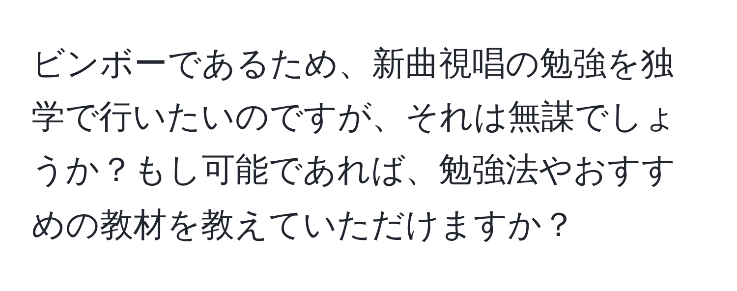 ビンボーであるため、新曲視唱の勉強を独学で行いたいのですが、それは無謀でしょうか？もし可能であれば、勉強法やおすすめの教材を教えていただけますか？