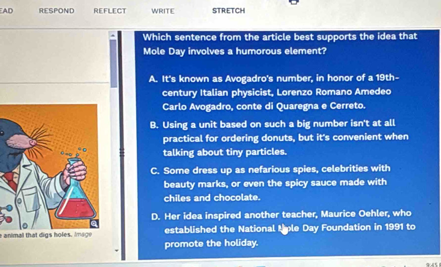 AD RESPOND REFLECT WRITE STRETCH
Which sentence from the article best supports the idea that
Mole Day involves a humorous element?
A. It's known as Avogadro's number, in honor of a 19th-
century Italian physicist, Lorenzo Romano Amedeo
Carlo Avogadro, conte di Quaregna e Cerreto.
B. Using a unit based on such a big number isn't at all
practical for ordering donuts, but it's convenient when
talking about tiny particles.
C. Some dress up as nefarious spies, celebrities with
beauty marks, or even the spicy sauce made with
chiles and chocolate.
D. Her idea inspired another teacher, Maurice Oehler, who
animal that digs holes. Image established the National Niple Day Foundation in 1991 to
promote the holiday.
9:45