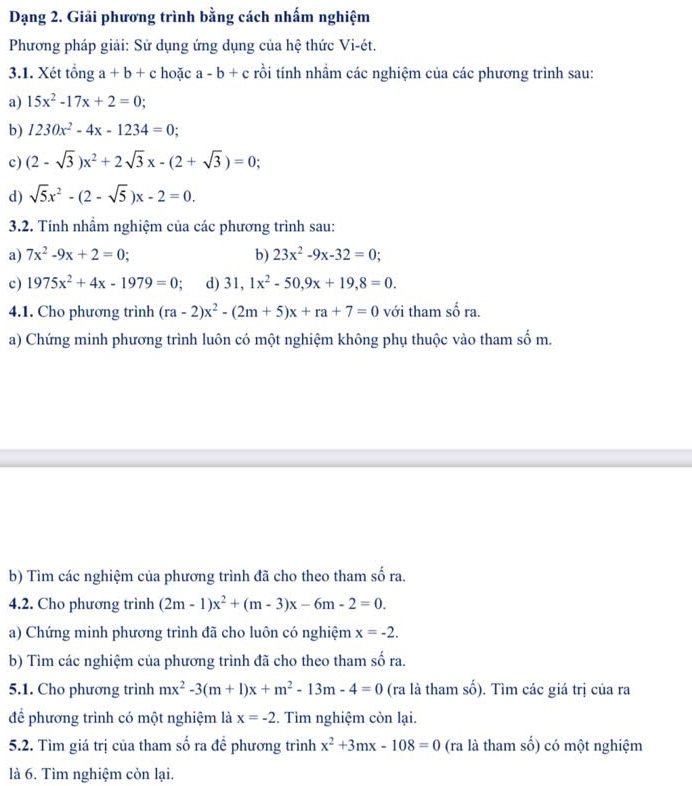 Dạng 2. Giải phương trình bằng cách nhấm nghiệm
Phương pháp giải: Sử dụng ứng dụng của hệ thức Vi-ét.
3.1. Xét tổng a+b+c hoặc a-b+c trồi tính nhầm các nghiệm của các phương trình sau:
a) 15x^2-17x+2=0;
b) 1230x^2-4x-1234=0;
c) (2-sqrt(3))x^2+2sqrt(3)x-(2+sqrt(3))=0;
d) sqrt(5)x^2-(2-sqrt(5))x-2=0.
3.2. Tính nhầm nghiệm của các phương trình sau:
a) 7x^2-9x+2=0; b) 23x^2-9x-32=0;
c) 1975x^2+4x-1979=0 d) 31,1x^2-50,9x+19,8=0.
4.1. Cho phương trình (ra-2)x^2-(2m+5)x+ra+7=0 với tham shat ora.
a) Chứng minh phương trình luôn có một nghiệm không phụ thuộc vào tham số m.
b) Tìm các nghiệm của phương trình đã cho theo tham số ra.
4.2. Cho phương trình (2m-1)x^2+(m-3)x-6m-2=0.
a) Chứng minh phương trình đã cho luôn có nghiệm x=-2.
b) Tìm các nghiệm của phương trình đã cho theo tham số ra.
5.1. Cho phương trình mx^2-3(m+1)x+m^2-13m-4=0 (ra là tham số). Tìm các giá trị của ra
để phương trình có một nghiệm là x=-2. Tìm nghiệm còn lại.
5.2. Tìm giá trị của tham số ra để phương trình x^2+3mx-108=0 (ra là tham số) có một nghiệm
là 6. Tìm nghiệm còn lại.