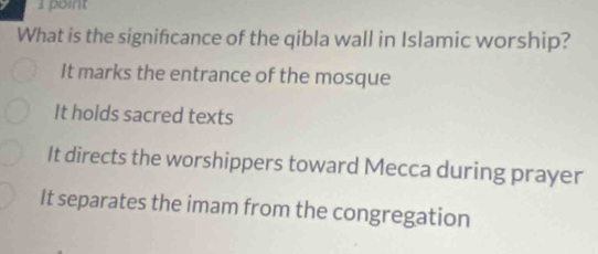 What is the significance of the qibla wall in Islamic worship?
It marks the entrance of the mosque
It holds sacred texts
It directs the worshippers toward Mecca during prayer
It separates the imam from the congregation