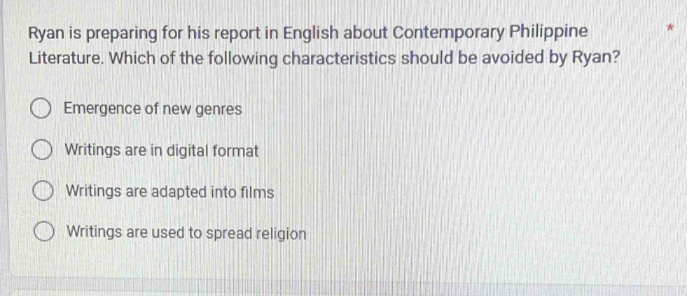 Ryan is preparing for his report in English about Contemporary Philippine
Literature. Which of the following characteristics should be avoided by Ryan?
Emergence of new genres
Writings are in digital format
Writings are adapted into films
Writings are used to spread religion