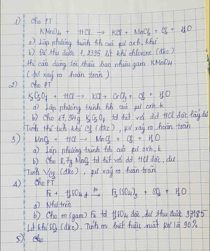 cho PT
KMnO_4+HClto KCl+MnCl_2+Cl_2+H_2O
a) Lan nhdōng tunn zh cuò pu oxn Knui 
b) Dè thu duǒc 1, 8395 8t Khi eflorine (dkc) 
thi càn dung dói thàu bao nhicu gam KNnO 
(pixai ra hoān toan) 
2) cho PT
K_2Cr_2O_7+HClto KCl+CrCl_3+Cl_2+H_2O
aì fàn nhuōng thunn hh cuó pu oxh k 
b) cho it, 9Hg K_2Cr_2O_7 fd hut vǒi dd tice dào fāy dà 
unh thú tuch thí eg (dkc), puxāg ro hoān toan 
3 MnO_2+HClto MnO_2+Cl_2+H_2O
a fán pulong tùnn hn cuó fu oxh k 
b) (ho 8, īg Mno, +ǎ fif vǒi dd tiQ dàc, du 
Tunk ei (dke), pu xai io hoān toan 
4) cho pT
Fe+H_2SO_4+xrightarrow 10Fe_2(SO_4)_3+SO_2+H_2O
( Nhytren 
b) (hom (gam) Fē tà +oh dài, duī thu duǒ 3+185
LifKf SO_2 (dke). Whh m lif hōi nāt Ru lā go% 
5)