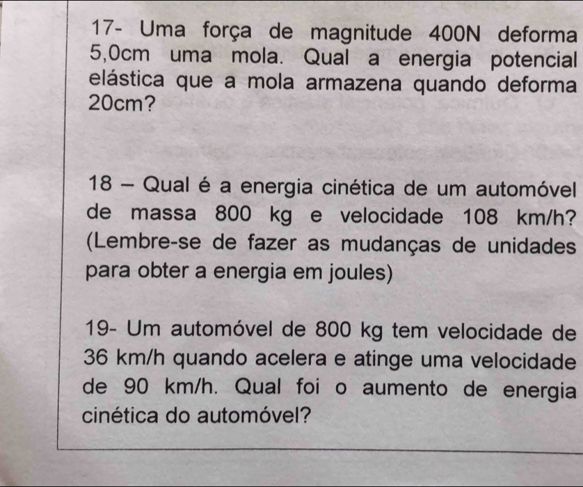 17- Uma força de magnitude 400N deforma
5,0cm uma mola. Qual a energia potencial 
elástica que a mola armazena quando deforma
20cm? 
18 - Qual é a energia cinética de um automóvel 
de massa 800 kg e velocidade 108 km/h? 
(Lembreçse de fazer as mudanças de unidades 
para obter a energia em joules) 
19- Um automóvel de 800 kg tem velocidade de
36 km/h quando acelera e atinge uma velocidade 
de 90 km/h. Qual foi o aumento de energia 
cinética do automóvel?