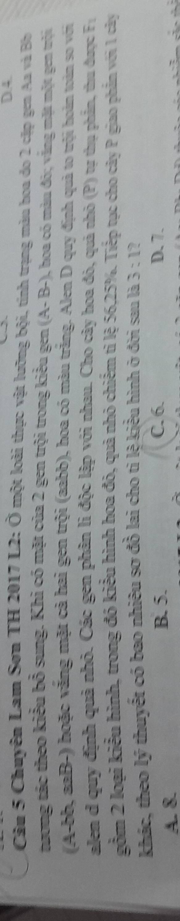 Chuyên Lam Sơn TH 2017 L2: Ở một loài thực vật lưỡng bội, tính trạng màu hoa do 2 cặp gen Aa và B
tương tác theo kiểu bổ sung. Khi có mặt của 2 gen trội trong kiểu gen (A-B-) 1, hoa có màu đỏ; văng mặt một gen trội
(A-bb, aaB-) hoặc văng mặt cả hai gen trội (aabb), hoa có màu trăng. Alen D quy định quả to trội hoàn toàn so với
alen d quy định quả nhỏ. Các gen phân lì độc lập với nhau. Cho cây hoa đỏ, quả nhỏ (P) tự thụ phần, thu được t_
gồm 2 loại kiểu hình, trong đó kiểu hình hoa đó, quả nhỏ chiếm tỉ lệ 56, 25%. Tiếp tục cho cây P giao phần với 1 cây
khác, theo lý thuyết có bao nhiêu sơ đồ lai cho tỉ lệ kiểu hình ở đời sau là 3:1
A. &
B. 5. C. 6. D. 7.