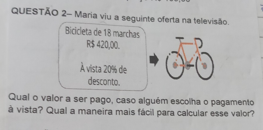 QUESTÃO 2- Maria viu a seguinte oferta na televisão. 
Bicicleta de 18 marchas
R$ 420,00. 
À vista 20% de 
desconto. 
Qual o valor a ser pago, caso alguém escolha o pagamento 
à vista? Qual a maneira mais fácil para calcular esse valor?