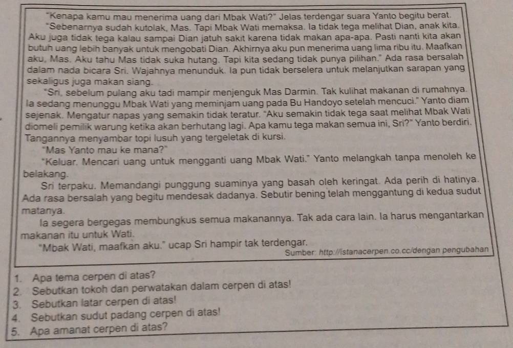 "Kenapa kamu mau menerima uang dari Mbak Wati?" Jelas terdengar suara Yanto begitu berat.
*Sebenarnya sudah kutolak, Mas. Tapi Mbak Wati memaksa. la tidak tega melihat Dian, anak kita.
Aku juga tidak tega kalau sampai Dian jatuh sakit karena tidak makan apa-apa. Pasti nanti kita akan
butuh uang lebih banyak untuk mengobati Dian. Akhirnya aku pun menerima uang lima ribu itu. Maafkan
aku, Mas. Aku tahu Mas tidak suka hutang. Tapi kita sedang tidak punya pilihan." Ada rasa bersalah
dalam nada bicara Sri. Wajahnya menunduk. la pun tidak berselera untuk melanjutkan sarapan yang
sekaligus juga makan siang.
*Sn, sebelum pulang aku tadi mampir menjenguk Mas Darmin. Tak kulihat makanan di rumahnya.
la sedang menunggu Mbak Wati yang meminjam uang pada Bu Handoyo setelah mencuci." Yanto diam
sejenak. Mengatur napas yang semakin tidak teratur. "Aku semakin tidak tega saat melihat Mbak Wati
diomeli pemilik warung ketika akan berhutang lagi. Apa kamu tega makan semua ini, Sri?" Yanto berdiri.
Tangannya menyambar topi lusuh yang tergeletak di kursi.
"Mas Yanto mau ke mana?"
*Keluar. Mencari uang untuk mengganti uang Mbak Wati." Yanto melangkah tanpa menoleh ke
belakang.
Sri terpaku. Memandangi punggung suaminya yang basah oleh keringat. Ada perih di hatinya.
Ada rasa bersalah yang begitu mendesak dadanya. Sebutir bening telah menggantung di kedua sudut
matanya.
la segera bergegas membungkus semua makanannya. Tak ada cara lain. la harus mengantarkan
makanan itu untuk Wati.
“Mbak Wati, maafkan aku.” ucap Sri hampir tak terdengar.
Sumber: http://istanacerpen.co.cc/dengan pengubahan
1. Apa tema cerpen di atas?
2. Sebutkan tokoh dan perwatakan dalam cerpen di atas!
3. Sebutkan latar cerpen di atas!
4. Sebutkan sudut padang cerpen di atas!
5. Apa amanat cerpen di atas?