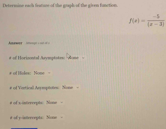 Determine each feature of the graph of the given function.
f(x)= (-5)/(x-3) 
Answer Attempt 1 out of 2 
# of Horizontal Asymptotes: None 
# of Holes: None 
# of Vertical Asymptotes: None 
# of x-intercepts: None 
# of y-intercepts: None